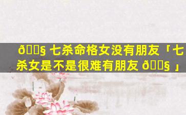 🐧 七杀命格女没有朋友「七杀女是不是很难有朋友 🐧 」